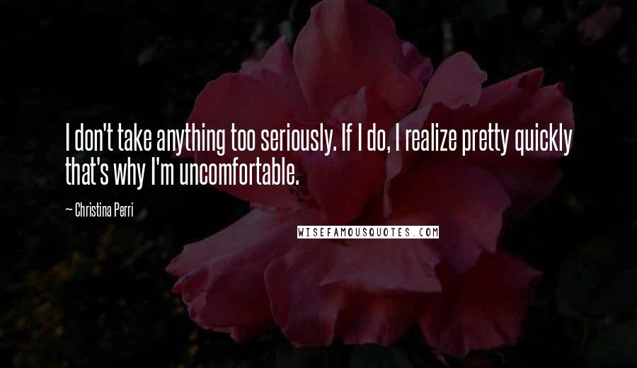 Christina Perri Quotes: I don't take anything too seriously. If I do, I realize pretty quickly that's why I'm uncomfortable.