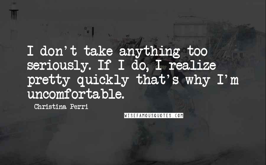 Christina Perri Quotes: I don't take anything too seriously. If I do, I realize pretty quickly that's why I'm uncomfortable.