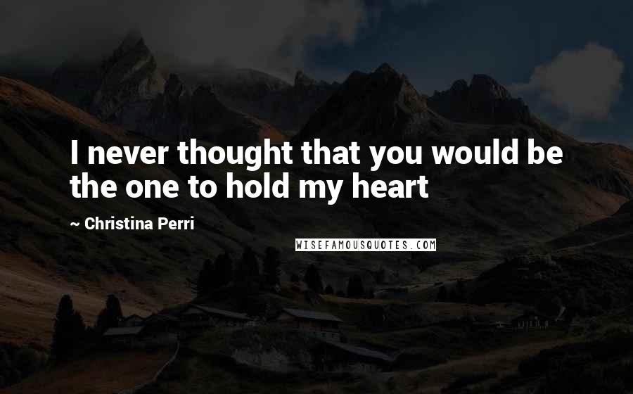 Christina Perri Quotes: I never thought that you would be the one to hold my heart