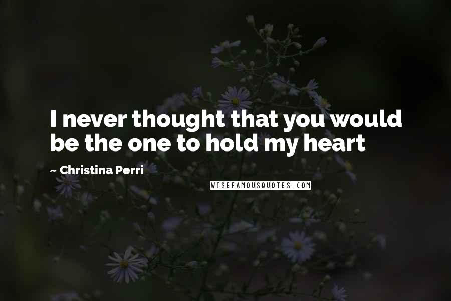 Christina Perri Quotes: I never thought that you would be the one to hold my heart