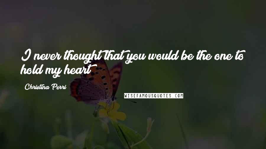 Christina Perri Quotes: I never thought that you would be the one to hold my heart