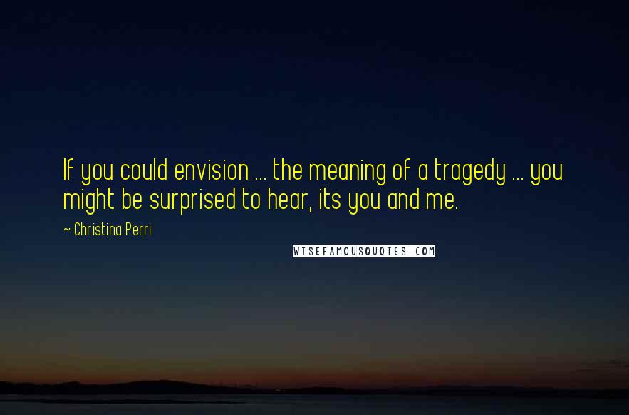 Christina Perri Quotes: If you could envision ... the meaning of a tragedy ... you might be surprised to hear, its you and me.