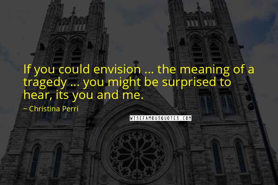 Christina Perri Quotes: If you could envision ... the meaning of a tragedy ... you might be surprised to hear, its you and me.