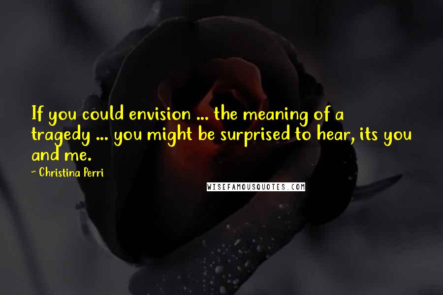 Christina Perri Quotes: If you could envision ... the meaning of a tragedy ... you might be surprised to hear, its you and me.