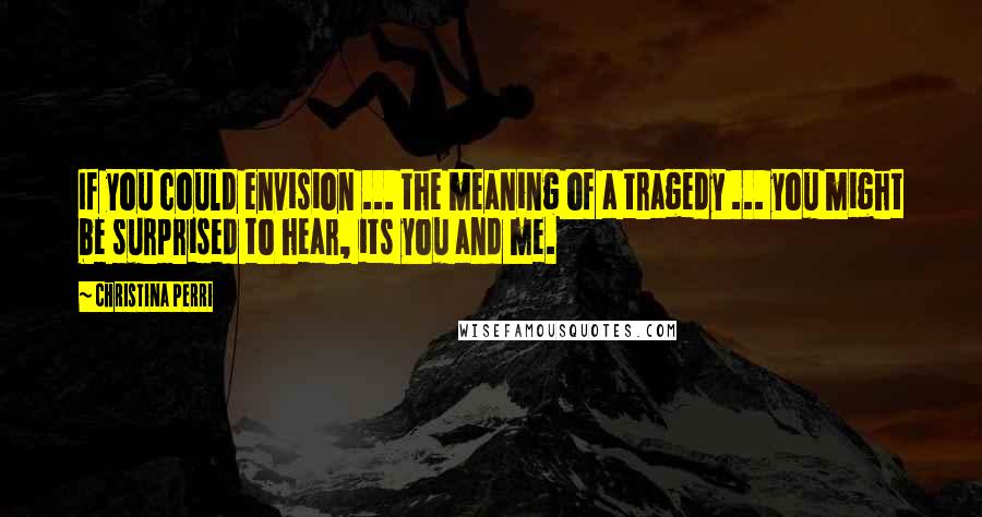 Christina Perri Quotes: If you could envision ... the meaning of a tragedy ... you might be surprised to hear, its you and me.