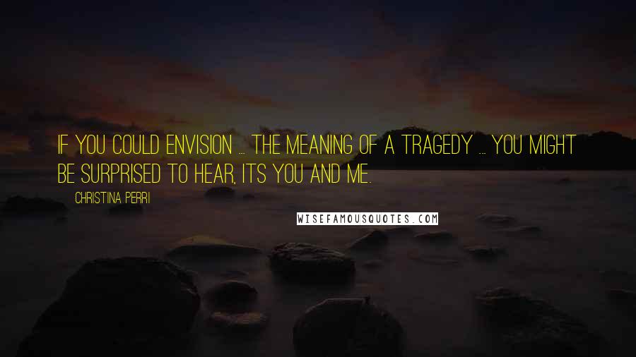 Christina Perri Quotes: If you could envision ... the meaning of a tragedy ... you might be surprised to hear, its you and me.