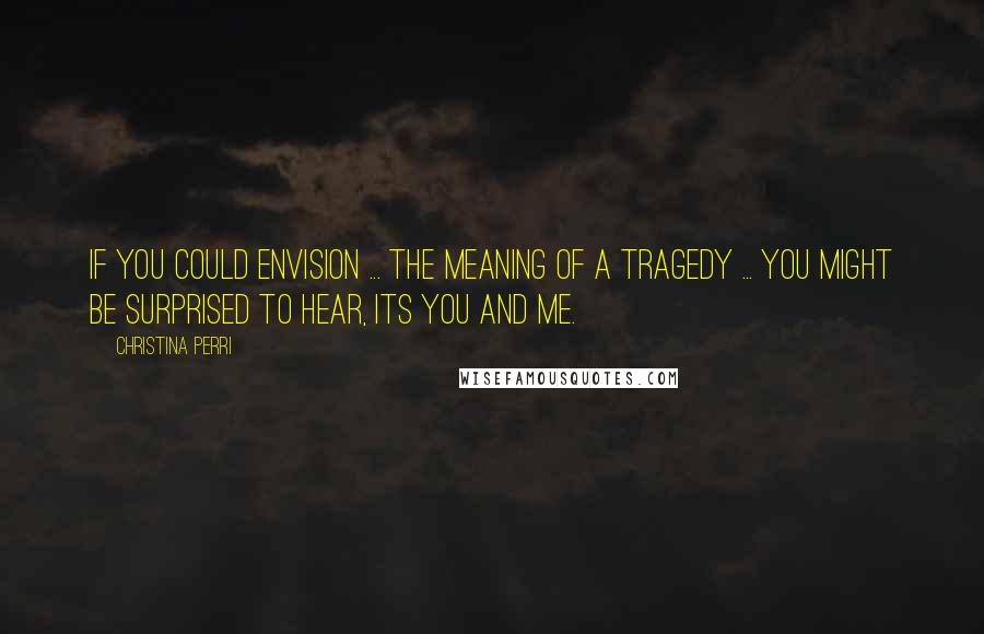 Christina Perri Quotes: If you could envision ... the meaning of a tragedy ... you might be surprised to hear, its you and me.