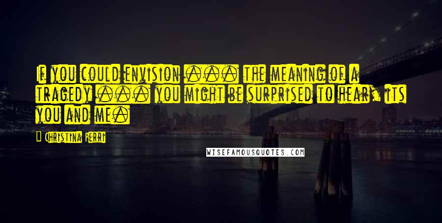 Christina Perri Quotes: If you could envision ... the meaning of a tragedy ... you might be surprised to hear, its you and me.