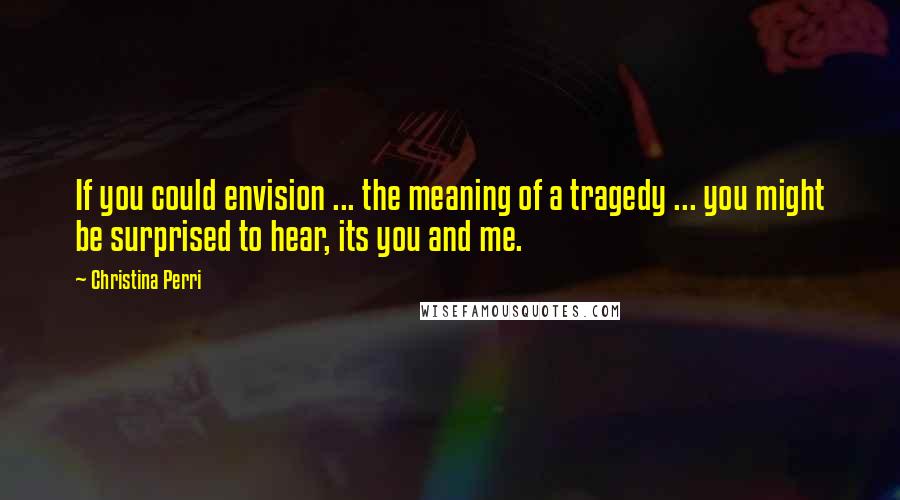 Christina Perri Quotes: If you could envision ... the meaning of a tragedy ... you might be surprised to hear, its you and me.