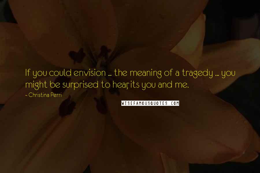 Christina Perri Quotes: If you could envision ... the meaning of a tragedy ... you might be surprised to hear, its you and me.