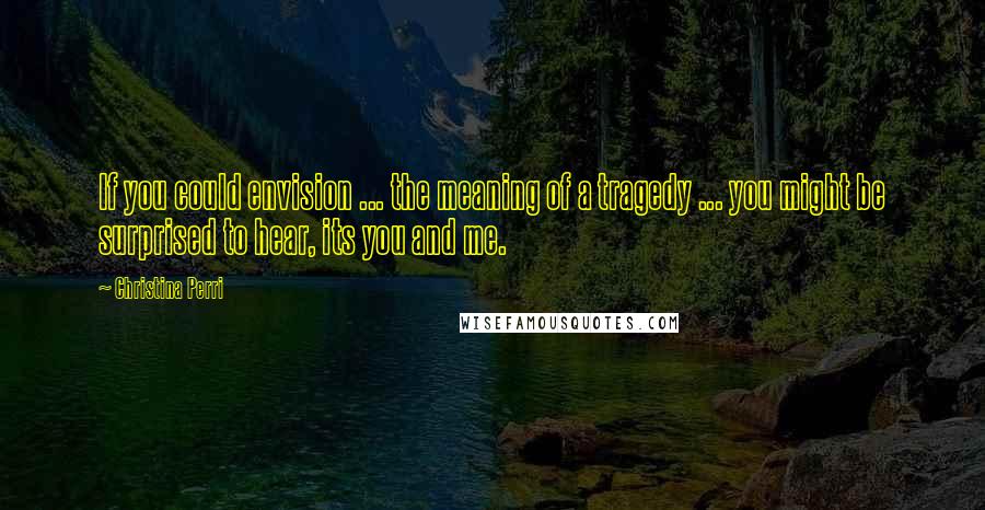 Christina Perri Quotes: If you could envision ... the meaning of a tragedy ... you might be surprised to hear, its you and me.