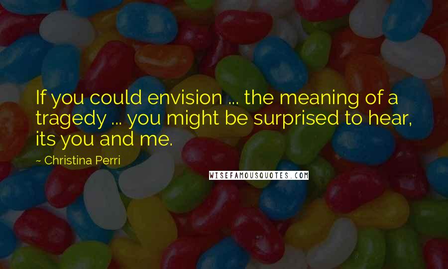 Christina Perri Quotes: If you could envision ... the meaning of a tragedy ... you might be surprised to hear, its you and me.