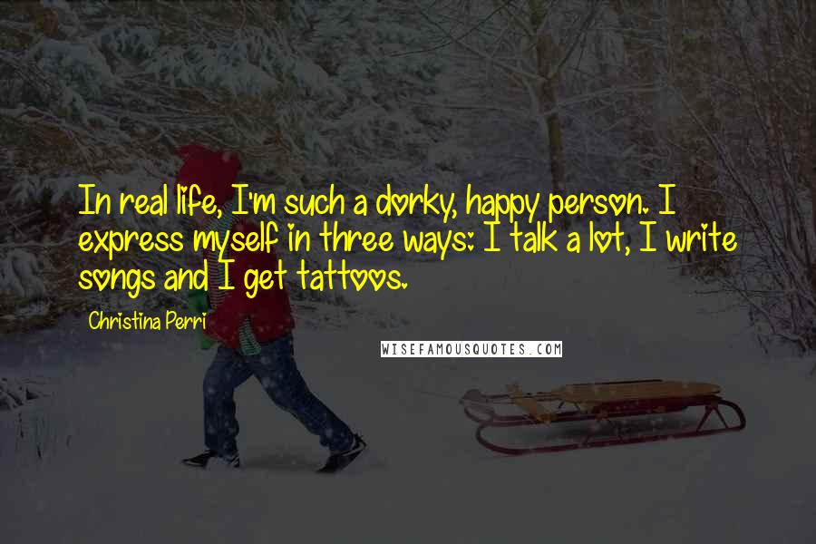 Christina Perri Quotes: In real life, I'm such a dorky, happy person. I express myself in three ways: I talk a lot, I write songs and I get tattoos.