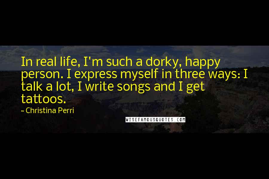 Christina Perri Quotes: In real life, I'm such a dorky, happy person. I express myself in three ways: I talk a lot, I write songs and I get tattoos.