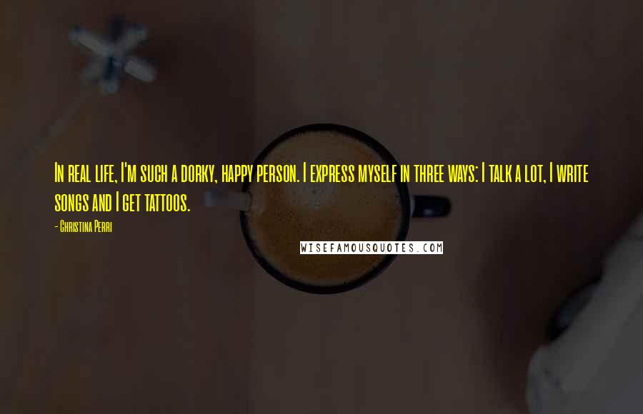 Christina Perri Quotes: In real life, I'm such a dorky, happy person. I express myself in three ways: I talk a lot, I write songs and I get tattoos.
