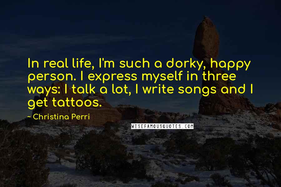 Christina Perri Quotes: In real life, I'm such a dorky, happy person. I express myself in three ways: I talk a lot, I write songs and I get tattoos.