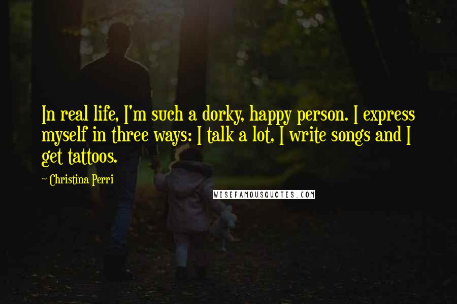 Christina Perri Quotes: In real life, I'm such a dorky, happy person. I express myself in three ways: I talk a lot, I write songs and I get tattoos.