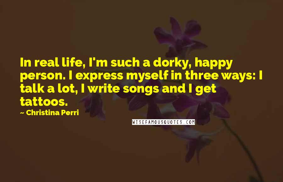 Christina Perri Quotes: In real life, I'm such a dorky, happy person. I express myself in three ways: I talk a lot, I write songs and I get tattoos.