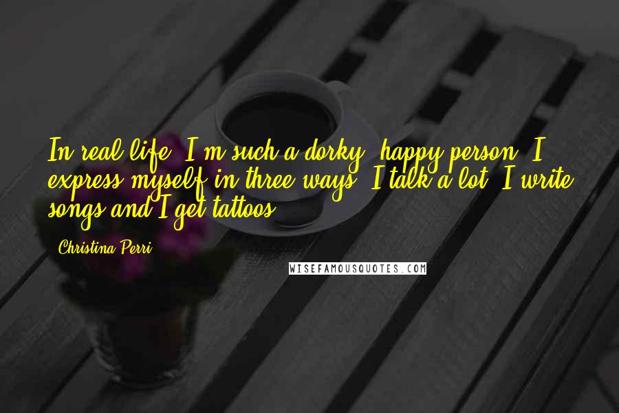 Christina Perri Quotes: In real life, I'm such a dorky, happy person. I express myself in three ways: I talk a lot, I write songs and I get tattoos.