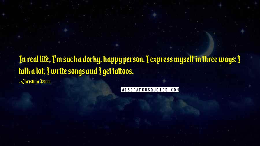 Christina Perri Quotes: In real life, I'm such a dorky, happy person. I express myself in three ways: I talk a lot, I write songs and I get tattoos.
