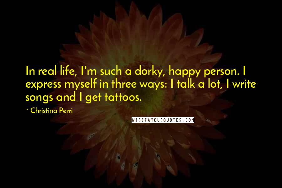 Christina Perri Quotes: In real life, I'm such a dorky, happy person. I express myself in three ways: I talk a lot, I write songs and I get tattoos.