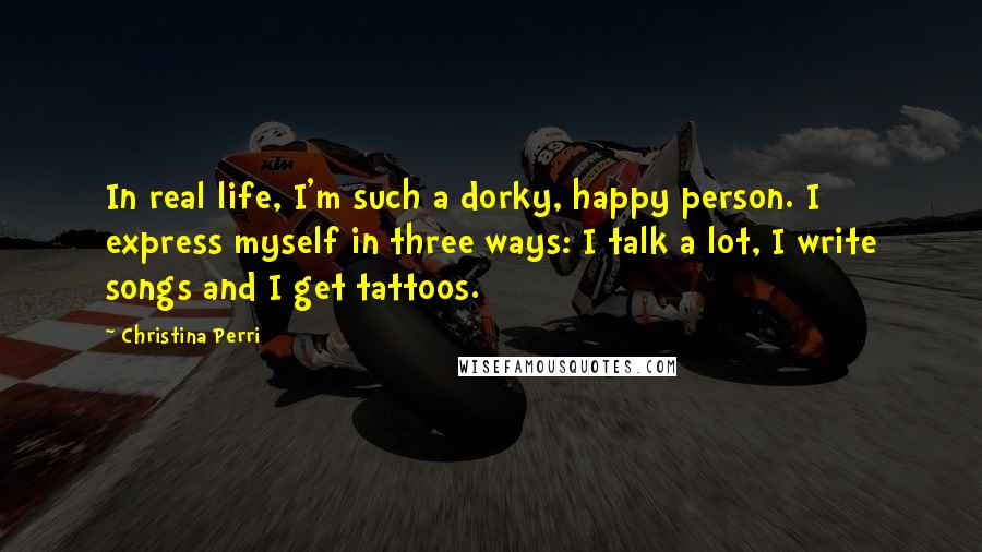 Christina Perri Quotes: In real life, I'm such a dorky, happy person. I express myself in three ways: I talk a lot, I write songs and I get tattoos.