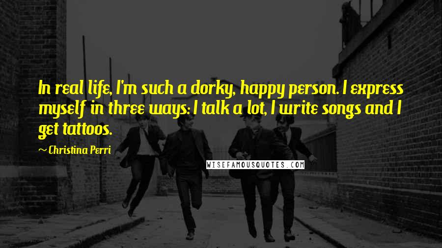 Christina Perri Quotes: In real life, I'm such a dorky, happy person. I express myself in three ways: I talk a lot, I write songs and I get tattoos.