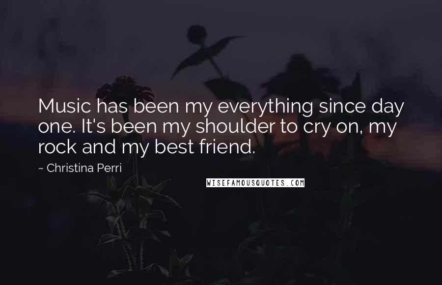 Christina Perri Quotes: Music has been my everything since day one. It's been my shoulder to cry on, my rock and my best friend.