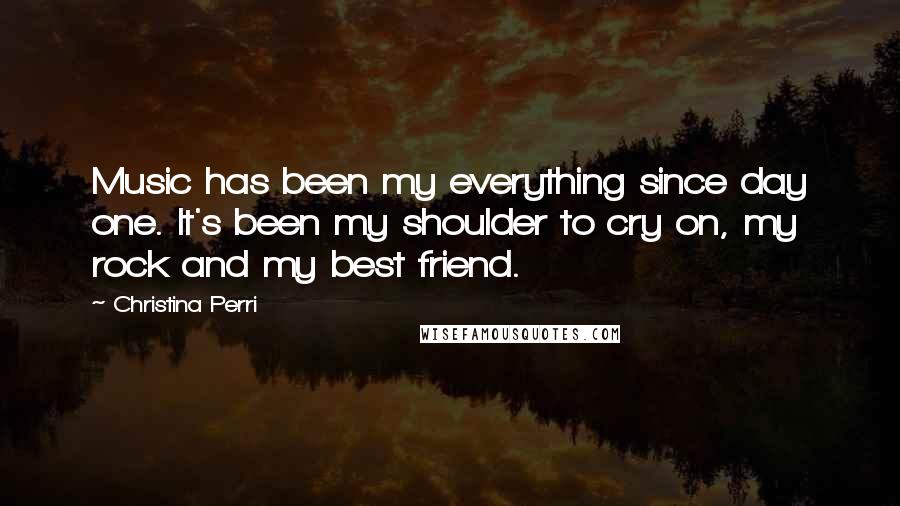 Christina Perri Quotes: Music has been my everything since day one. It's been my shoulder to cry on, my rock and my best friend.