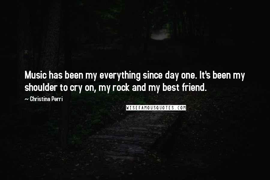 Christina Perri Quotes: Music has been my everything since day one. It's been my shoulder to cry on, my rock and my best friend.