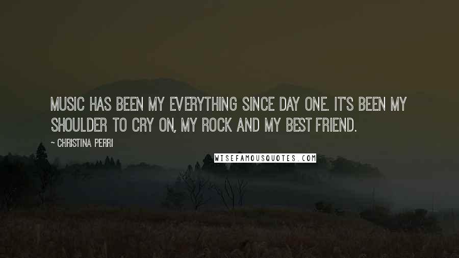 Christina Perri Quotes: Music has been my everything since day one. It's been my shoulder to cry on, my rock and my best friend.