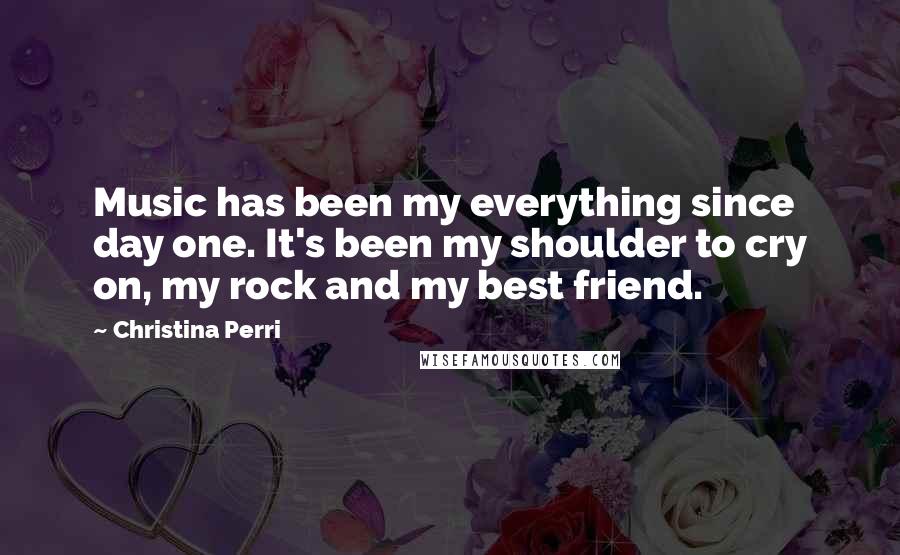 Christina Perri Quotes: Music has been my everything since day one. It's been my shoulder to cry on, my rock and my best friend.