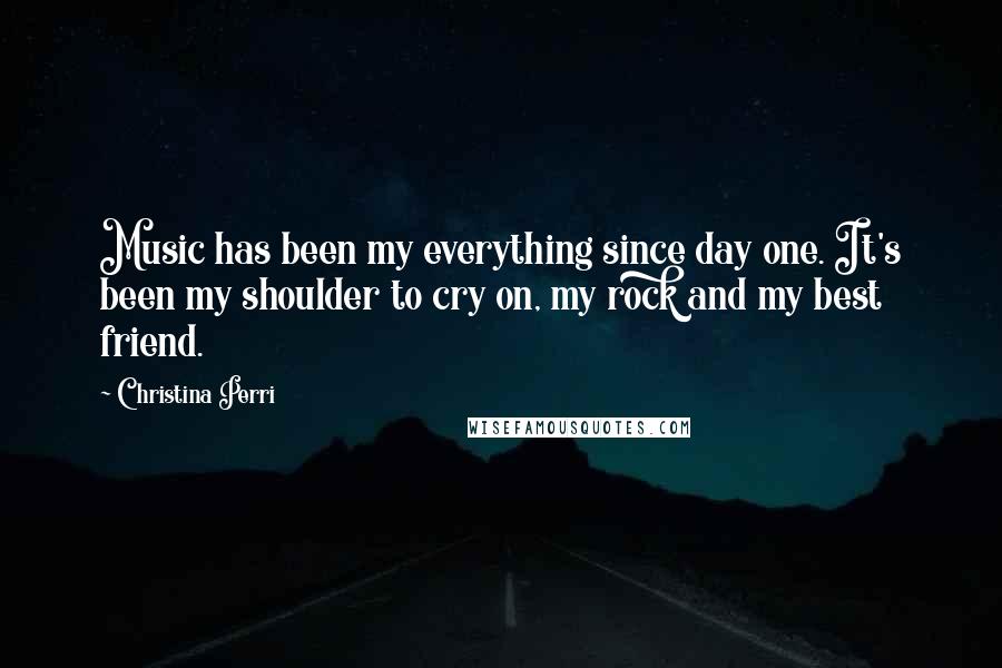 Christina Perri Quotes: Music has been my everything since day one. It's been my shoulder to cry on, my rock and my best friend.