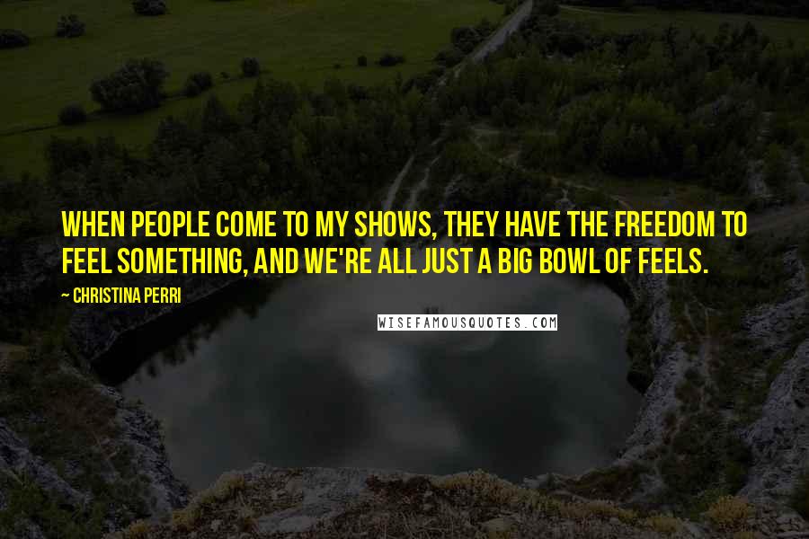 Christina Perri Quotes: When people come to my shows, they have the freedom to feel something, and we're all just a big bowl of feels.