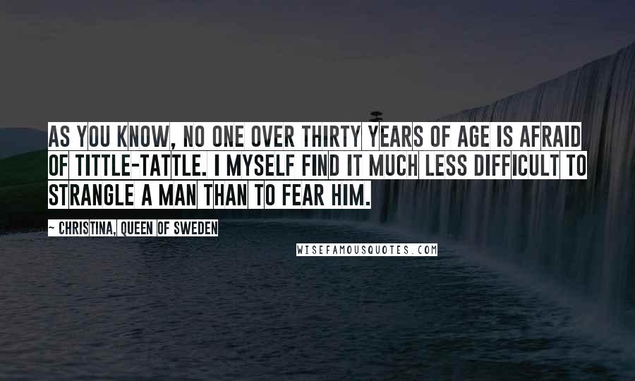 Christina, Queen Of Sweden Quotes: As you know, no one over thirty years of age is afraid of tittle-tattle. I myself find it much less difficult to strangle a man than to fear him.