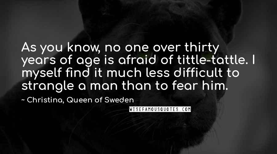 Christina, Queen Of Sweden Quotes: As you know, no one over thirty years of age is afraid of tittle-tattle. I myself find it much less difficult to strangle a man than to fear him.