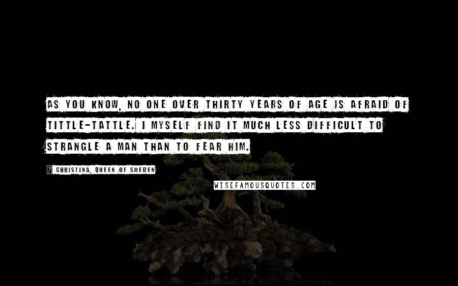 Christina, Queen Of Sweden Quotes: As you know, no one over thirty years of age is afraid of tittle-tattle. I myself find it much less difficult to strangle a man than to fear him.