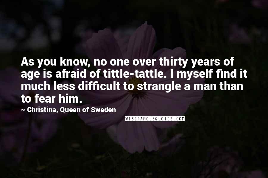 Christina, Queen Of Sweden Quotes: As you know, no one over thirty years of age is afraid of tittle-tattle. I myself find it much less difficult to strangle a man than to fear him.