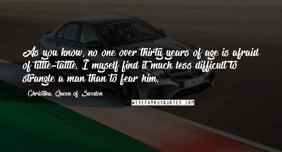 Christina, Queen Of Sweden Quotes: As you know, no one over thirty years of age is afraid of tittle-tattle. I myself find it much less difficult to strangle a man than to fear him.
