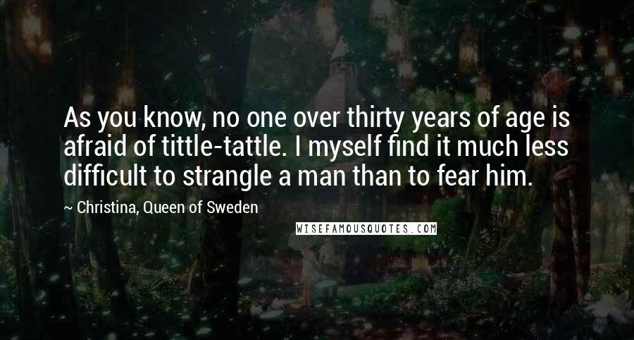 Christina, Queen Of Sweden Quotes: As you know, no one over thirty years of age is afraid of tittle-tattle. I myself find it much less difficult to strangle a man than to fear him.