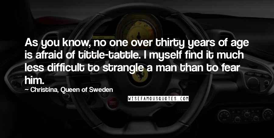 Christina, Queen Of Sweden Quotes: As you know, no one over thirty years of age is afraid of tittle-tattle. I myself find it much less difficult to strangle a man than to fear him.