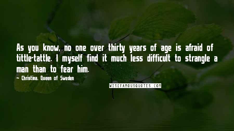 Christina, Queen Of Sweden Quotes: As you know, no one over thirty years of age is afraid of tittle-tattle. I myself find it much less difficult to strangle a man than to fear him.