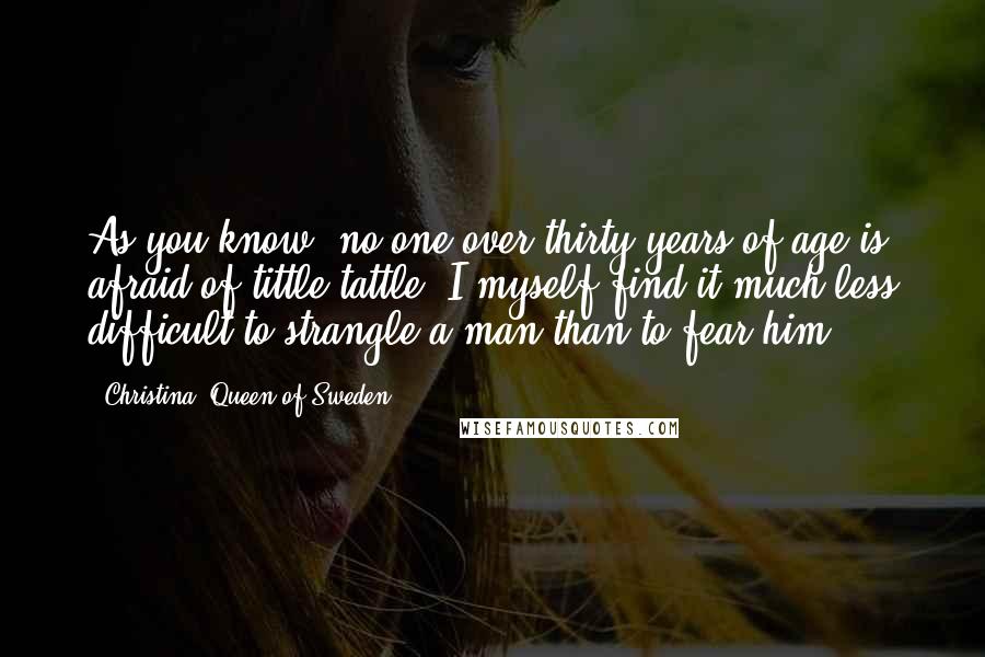 Christina, Queen Of Sweden Quotes: As you know, no one over thirty years of age is afraid of tittle-tattle. I myself find it much less difficult to strangle a man than to fear him.