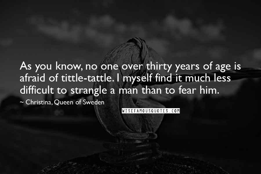 Christina, Queen Of Sweden Quotes: As you know, no one over thirty years of age is afraid of tittle-tattle. I myself find it much less difficult to strangle a man than to fear him.