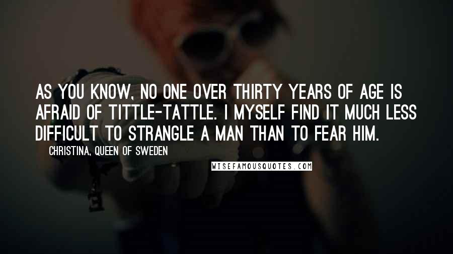 Christina, Queen Of Sweden Quotes: As you know, no one over thirty years of age is afraid of tittle-tattle. I myself find it much less difficult to strangle a man than to fear him.