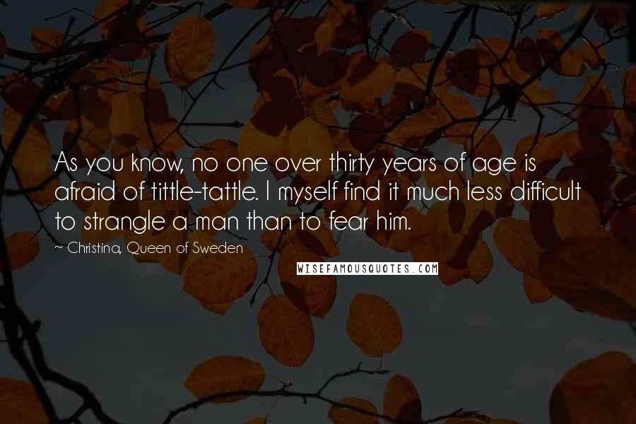 Christina, Queen Of Sweden Quotes: As you know, no one over thirty years of age is afraid of tittle-tattle. I myself find it much less difficult to strangle a man than to fear him.