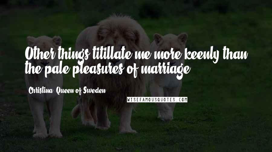 Christina, Queen Of Sweden Quotes: Other things titillate me more keenly than the pale pleasures of marriage.