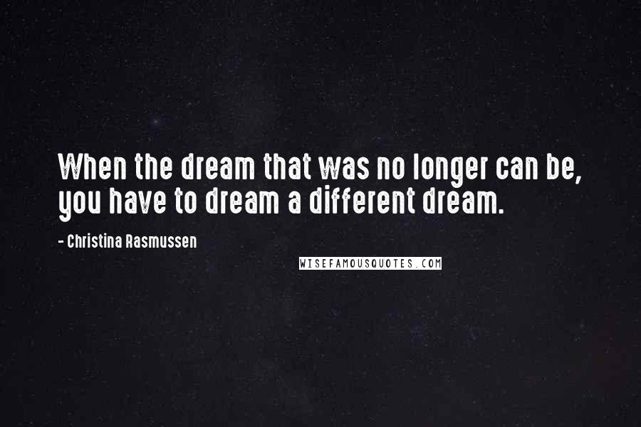 Christina Rasmussen Quotes: When the dream that was no longer can be, you have to dream a different dream.