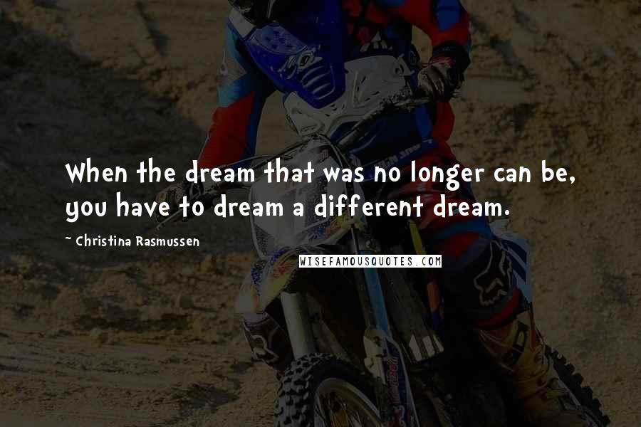 Christina Rasmussen Quotes: When the dream that was no longer can be, you have to dream a different dream.