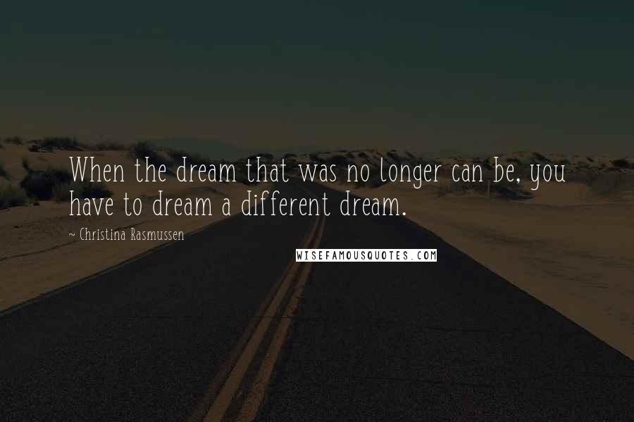 Christina Rasmussen Quotes: When the dream that was no longer can be, you have to dream a different dream.